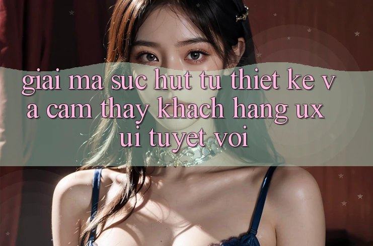 Giải Mã Sức Hút Từ Thiết kế Và Cảm thấy Khách hàng (UX/UI) Tuyệt vời