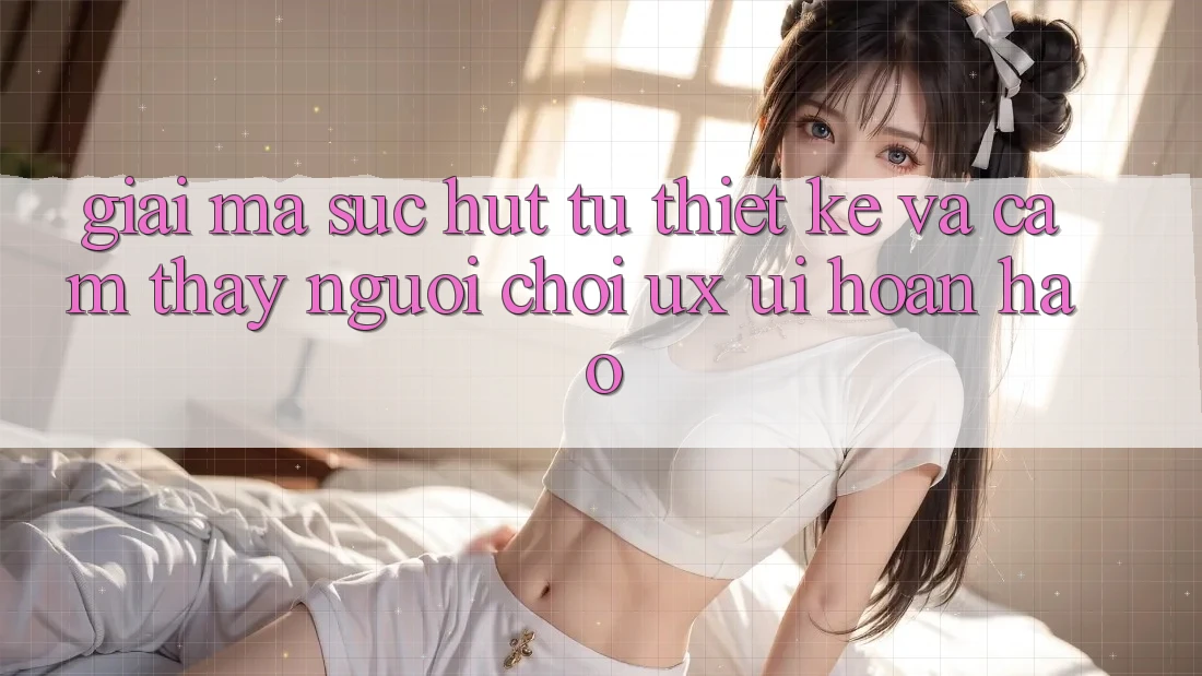 Giải Mã Sức Hút Từ Thiết kế Và Cảm thấy Người chơi (UX/UI) Hoàn hảo