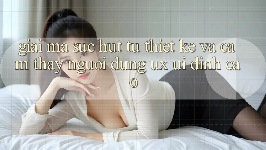 Giải Mã Sức Hút Từ Thiết kế Và Cảm thấy Người Dùng (UX/UI) Đỉnh Cao