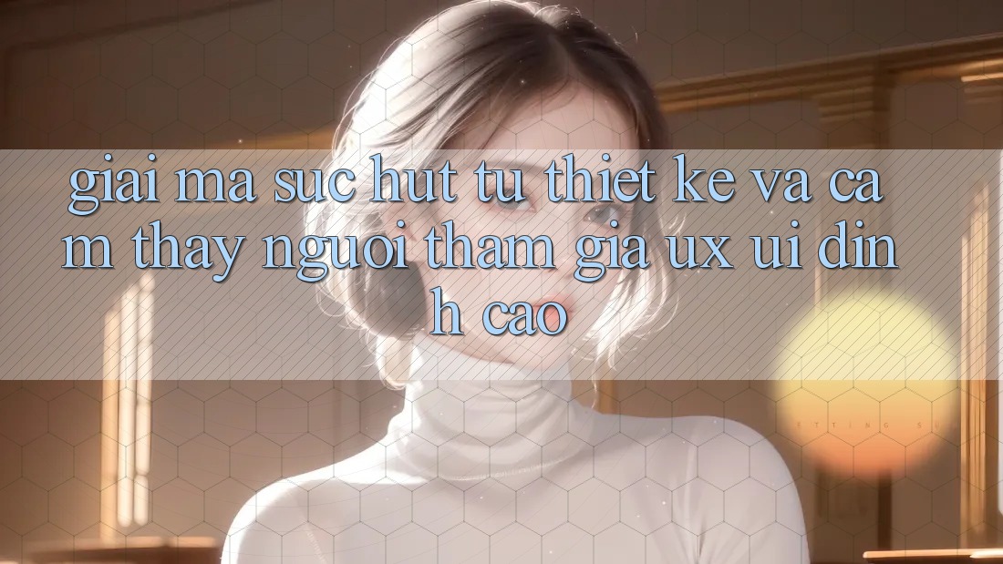 Giải Mã Sức Hút Từ Thiết kế Và Cảm thấy Người tham gia (UX/UI) Đỉnh Cao