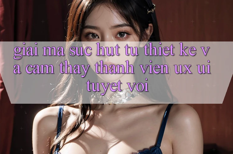 Giải Mã Sức Hút Từ Thiết kế Và Cảm thấy Thành viên (UX/UI) Tuyệt vời