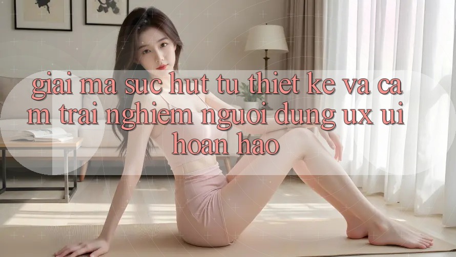 Giải Mã Sức Hút Từ Thiết kế Và Cảm trải nghiệm Người Dùng (UX/UI) Hoàn hảo