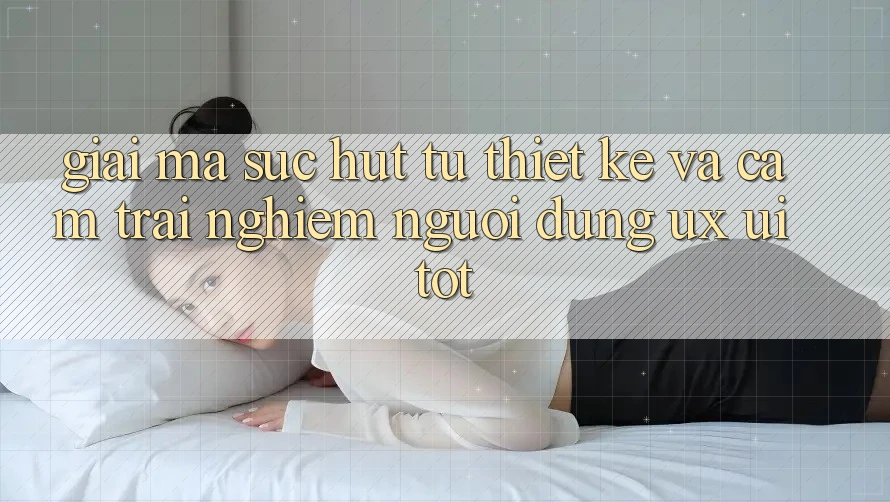 Giải Mã Sức Hút Từ Thiết kế Và Cảm trải nghiệm Người Dùng (UX/UI) Tốt