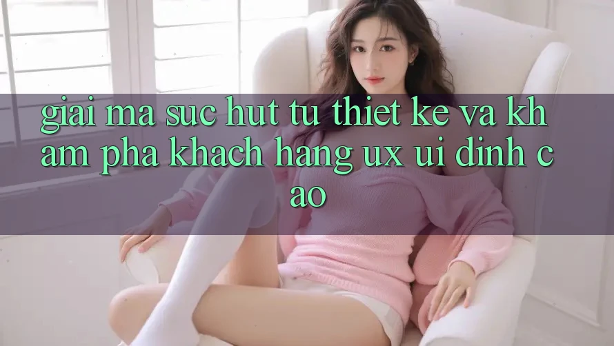 Giải Mã Sức Hút Từ Thiết kế Và Khám phá Khách hàng (UX/UI) Đỉnh Cao