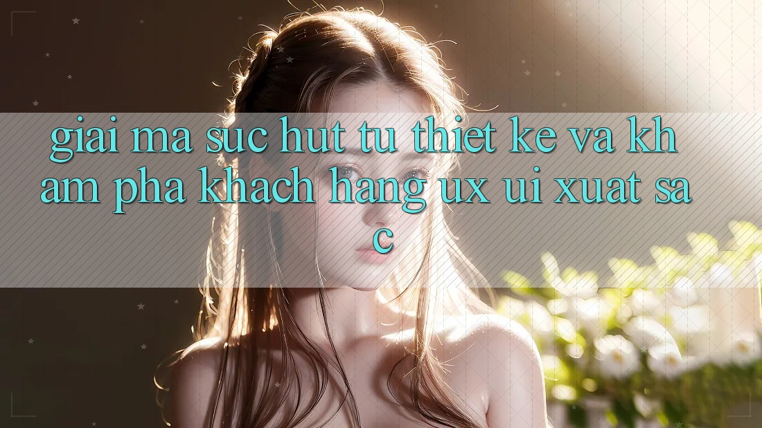 Giải Mã Sức Hút Từ Thiết kế Và Khám phá Khách hàng (UX/UI) Xuất sắc