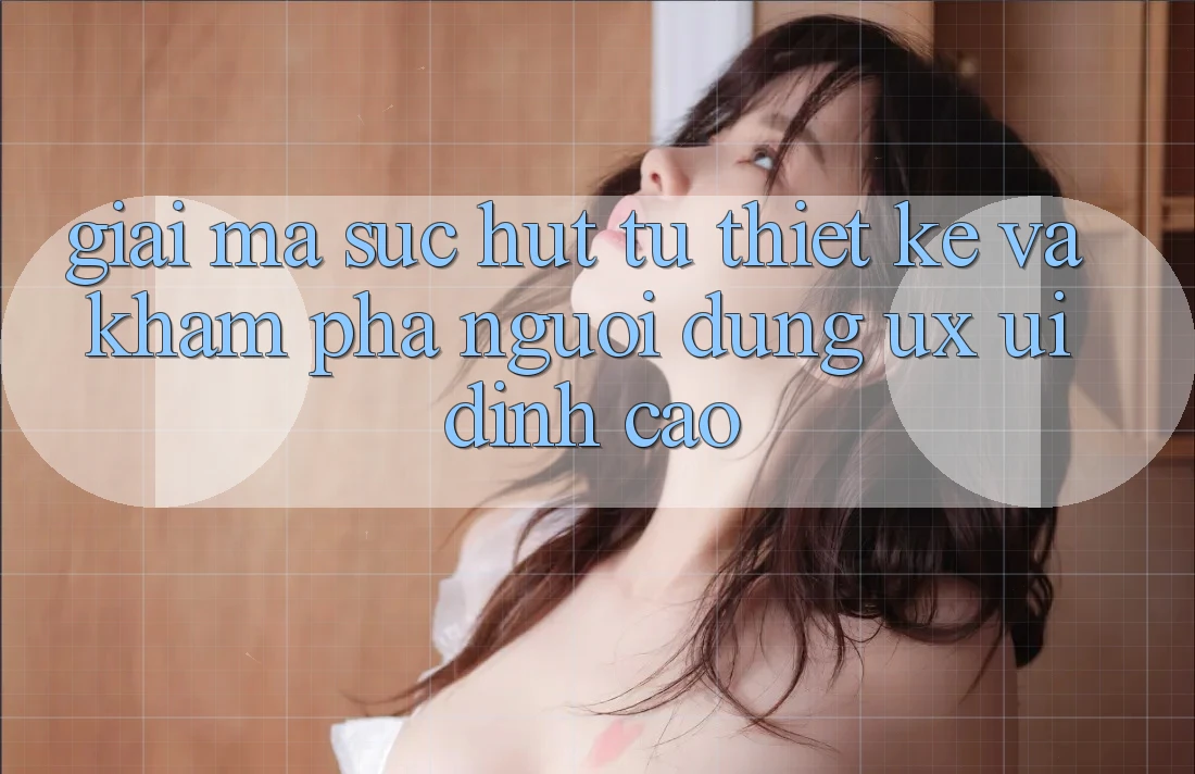 Giải Mã Sức Hút Từ Thiết kế Và Khám phá Người Dùng (UX/UI) Đỉnh Cao