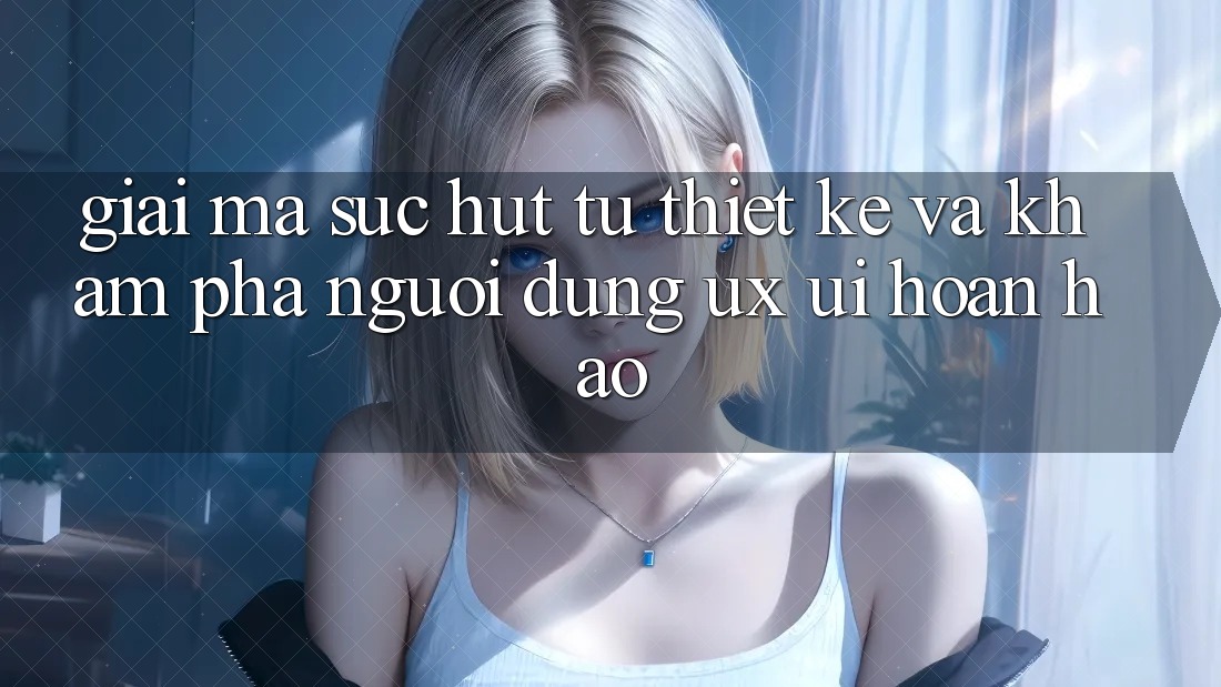 Giải Mã Sức Hút Từ Thiết kế Và Khám phá Người Dùng (UX/UI) Hoàn hảo