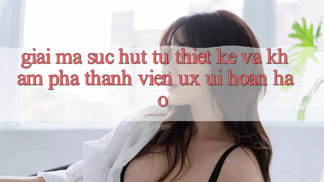 Giải Mã Sức Hút Từ Thiết kế Và Khám phá Thành viên (UX/UI) Hoàn hảo