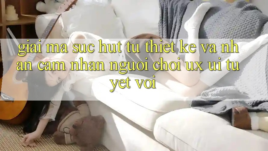 Giải Mã Sức Hút Từ Thiết kế Và Nhận cảm nhận Người chơi (UX/UI) Tuyệt vời