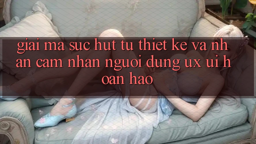 Giải Mã Sức Hút Từ Thiết kế Và Nhận cảm nhận Người Dùng (UX/UI) Hoàn hảo