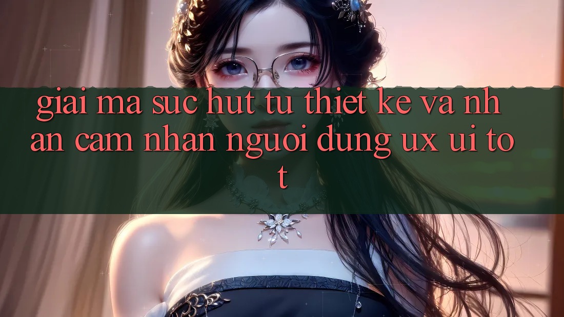 Giải Mã Sức Hút Từ Thiết kế Và Nhận cảm nhận Người Dùng (UX/UI) Tốt