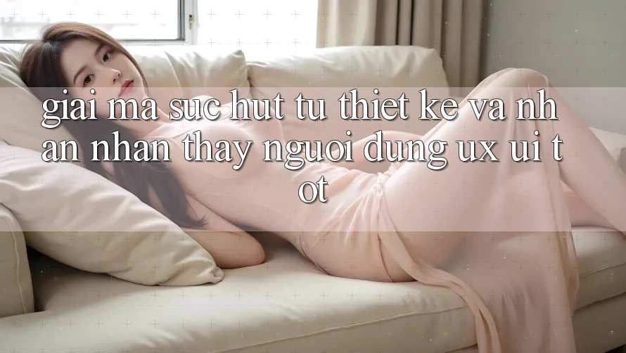 Giải Mã Sức Hút Từ Thiết kế Và Nhận nhận thấy Người Dùng (UX/UI) Tốt
