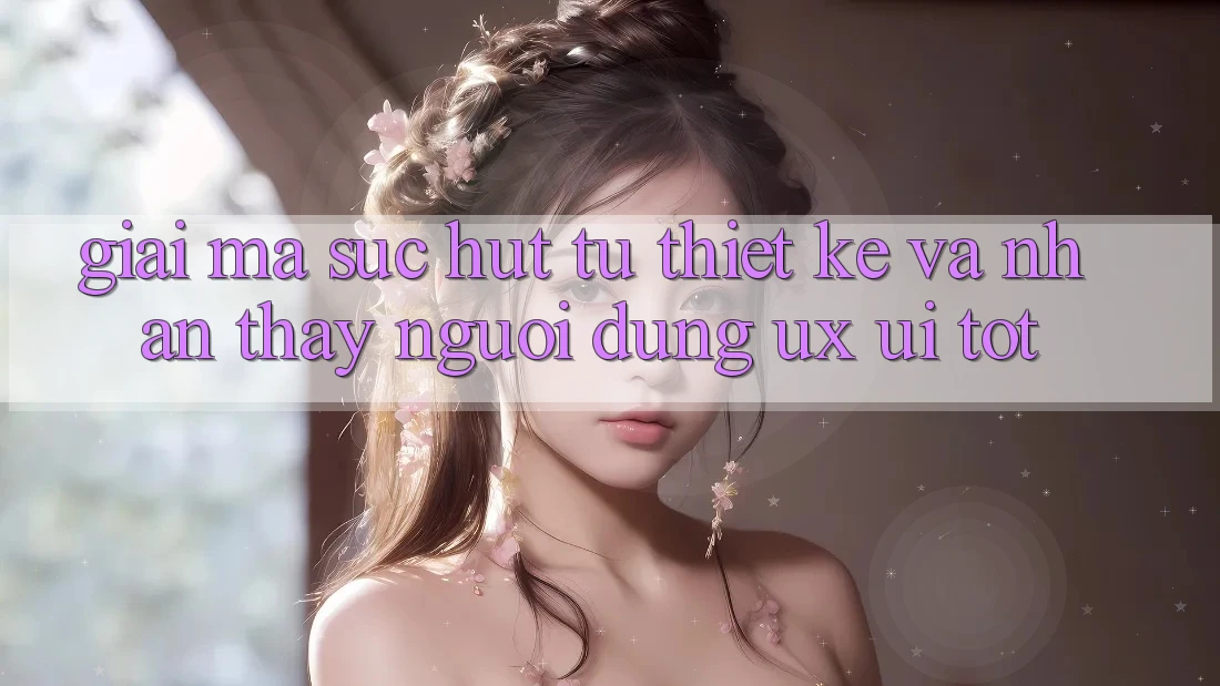 Giải Mã Sức Hút Từ Thiết kế Và Nhận thấy Người Dùng (UX/UI) Tốt