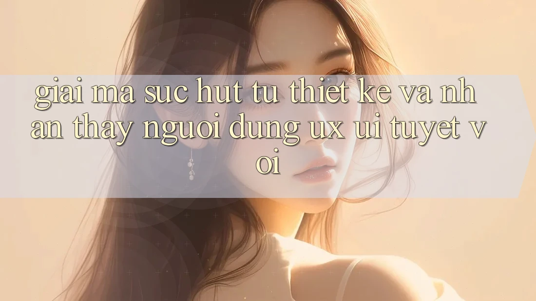 Giải Mã Sức Hút Từ Thiết kế Và Nhận thấy Người Dùng (UX/UI) Tuyệt vời