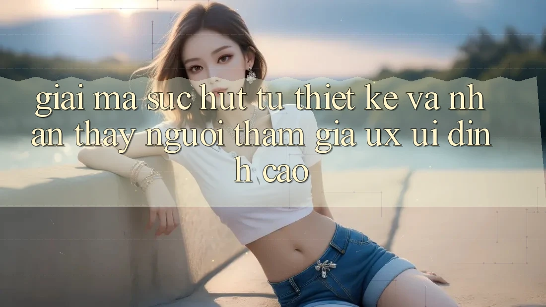 Giải Mã Sức Hút Từ Thiết kế Và Nhận thấy Người tham gia (UX/UI) Đỉnh Cao