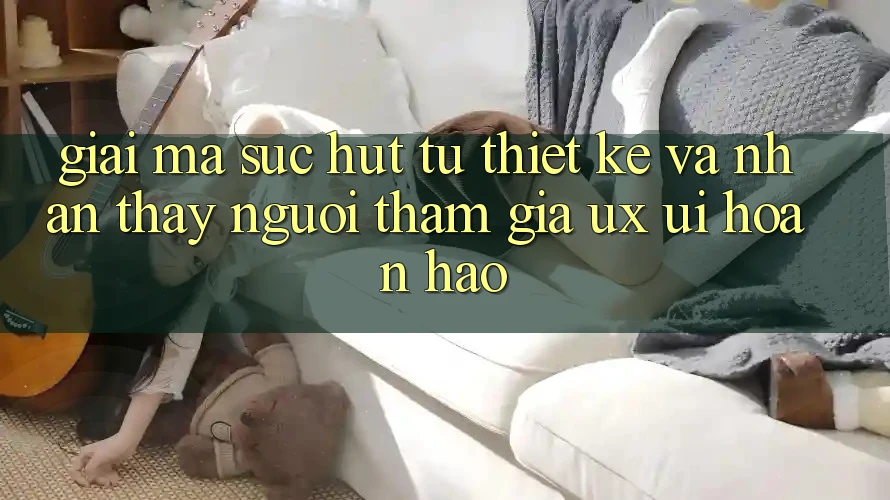 Giải Mã Sức Hút Từ Thiết kế Và Nhận thấy Người tham gia (UX/UI) Hoàn hảo