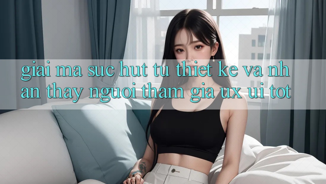 Giải Mã Sức Hút Từ Thiết kế Và Nhận thấy Người tham gia (UX/UI) Tốt