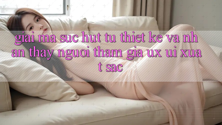 Giải Mã Sức Hút Từ Thiết kế Và Nhận thấy Người tham gia (UX/UI) Xuất sắc