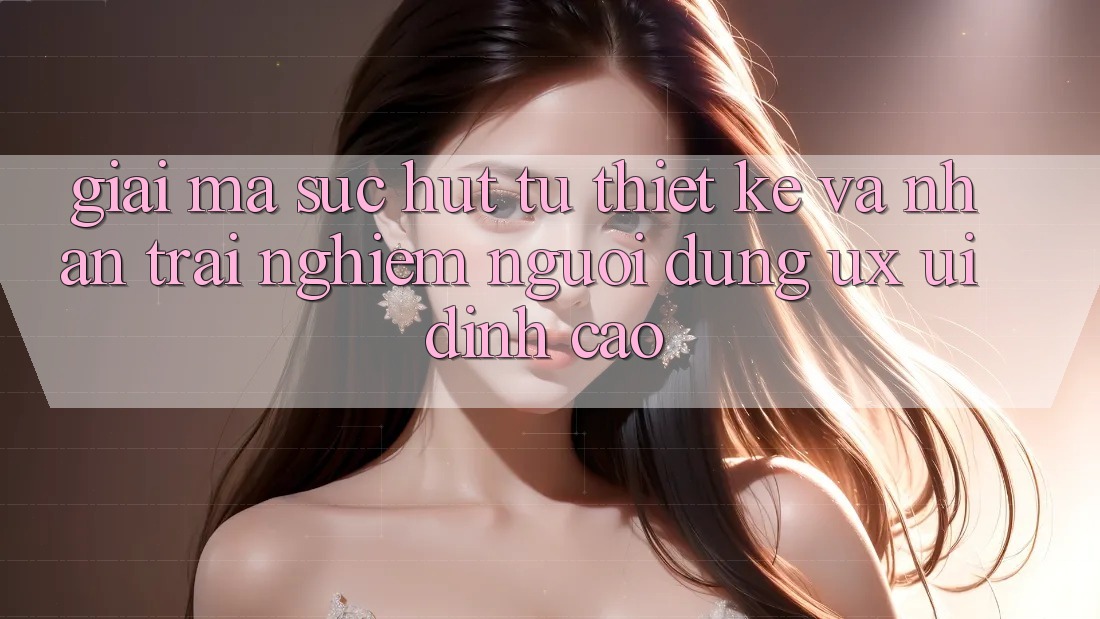 Giải Mã Sức Hút Từ Thiết kế Và Nhận trải nghiệm Người Dùng (UX/UI) Đỉnh Cao Giải Mã Sức Hút Từ Thiết kế Và Nhận trải nghiệm Người Dùng (UX/UI) Đỉnh Cao