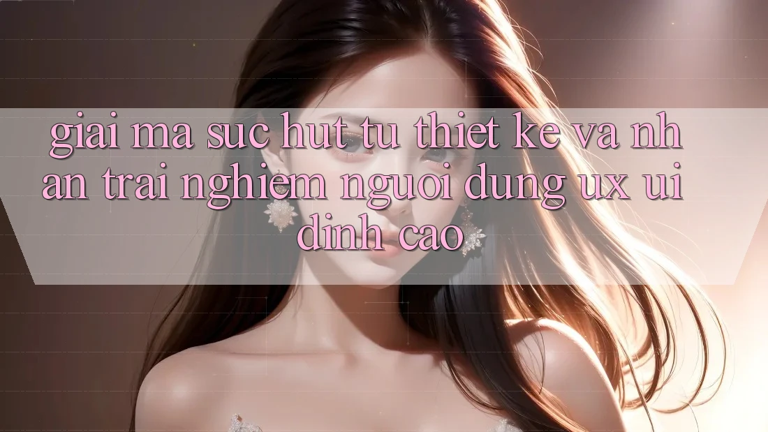Giải Mã Sức Hút Từ Thiết kế Và Nhận trải nghiệm Người Dùng (UX/UI) Đỉnh cao Giải Mã Sức Hút Từ Thiết kế Và Nhận trải nghiệm Người Dùng (UX/UI) Đỉnh cao