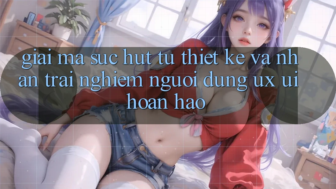 Giải Mã Sức Hút Từ Thiết kế Và Nhận trải nghiệm Người Dùng (UX/UI) Hoàn hảo