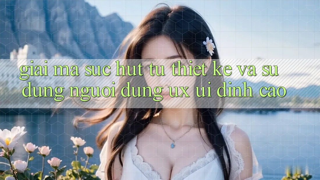 Giải Mã Sức Hút Từ Thiết kế Và Sử dụng Người Dùng (UX/UI) Đỉnh Cao