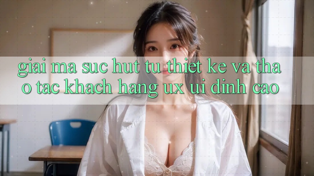 Giải Mã Sức Hút Từ Thiết kế Và Thao tác Khách hàng (UX/UI) Đỉnh Cao Giải Mã Sức Hút Từ Thiết kế Và Thao tác Khách hàng (UX/UI) Đỉnh Cao