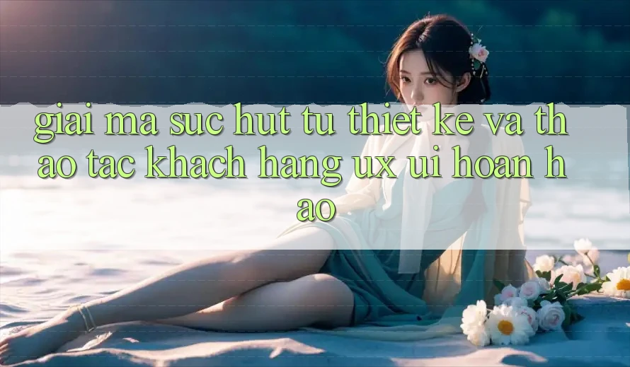 Giải Mã Sức Hút Từ Thiết kế Và Thao tác Khách hàng (UX/UI) Hoàn hảo