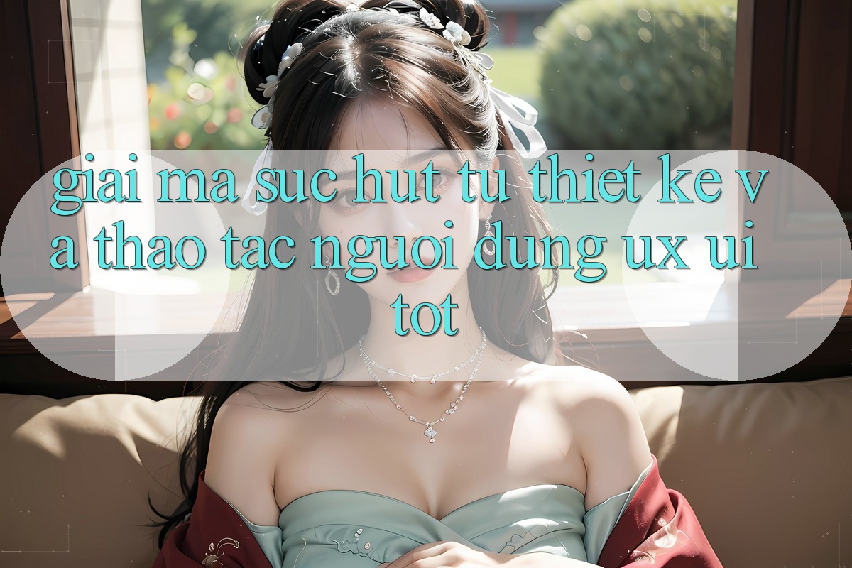 Giải Mã Sức Hút Từ Thiết kế Và Thao tác Người Dùng (UX/UI) Tốt