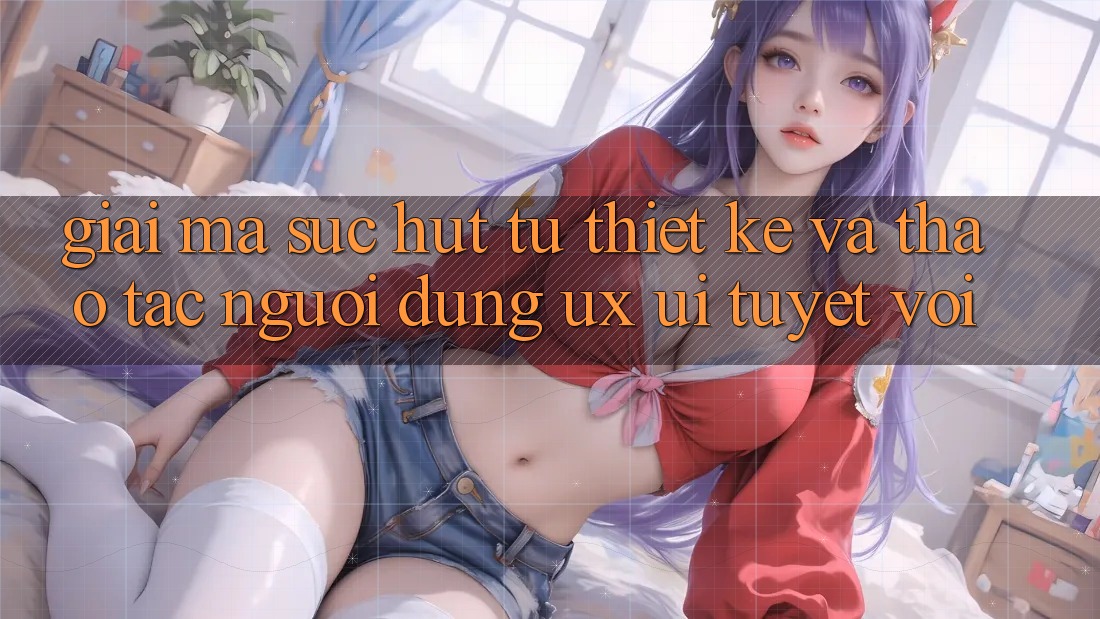 Giải Mã Sức Hút Từ Thiết kế Và Thao tác Người Dùng (UX/UI) Tuyệt vời