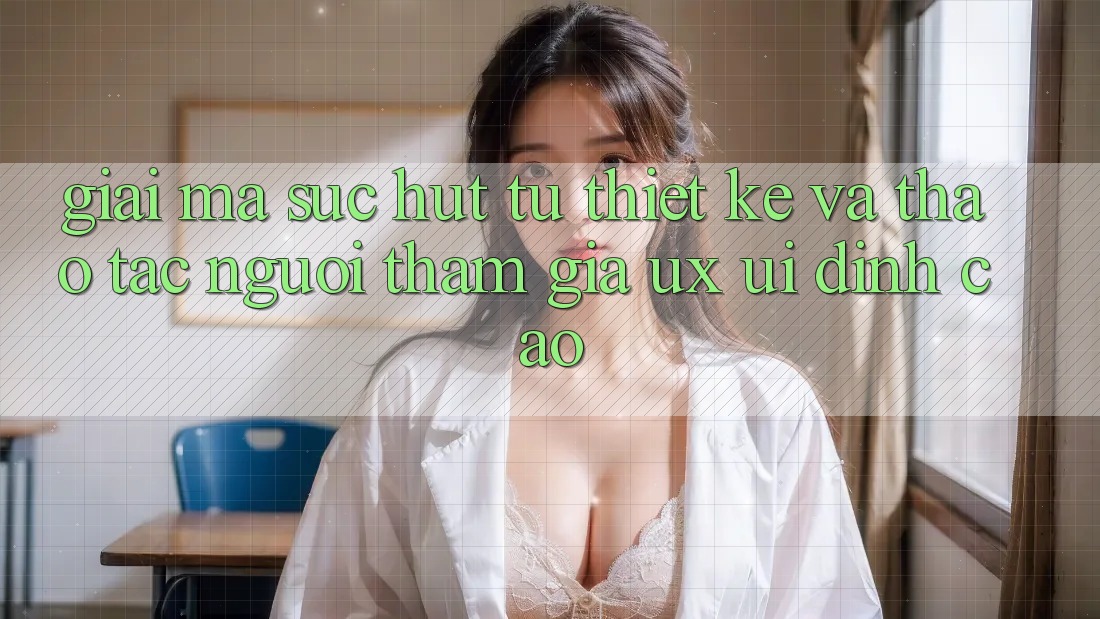 Giải Mã Sức Hút Từ Thiết kế Và Thao tác Người tham gia (UX/UI) Đỉnh Cao