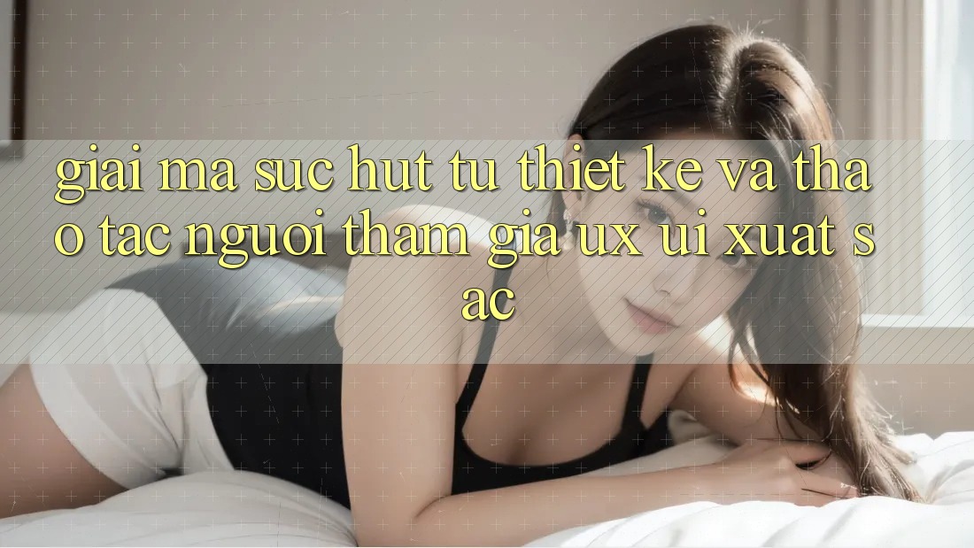 Giải Mã Sức Hút Từ Thiết kế Và Thao tác Người tham gia (UX/UI) Xuất sắc