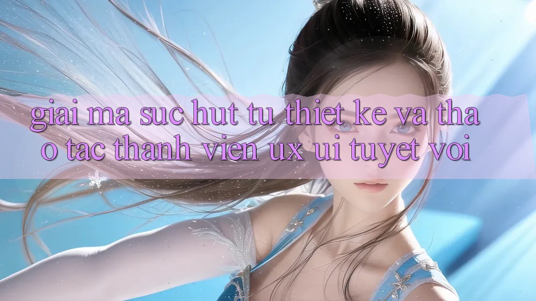 Giải Mã Sức Hút Từ Thiết kế Và Thao tác Thành viên (UX/UI) Tuyệt vời