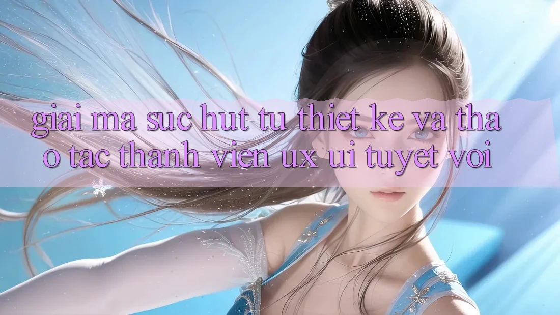 Giải Mã Sức Hút Từ Thiết kế Và Thao tác Thành viên (UX/UI) Tuyệt vời