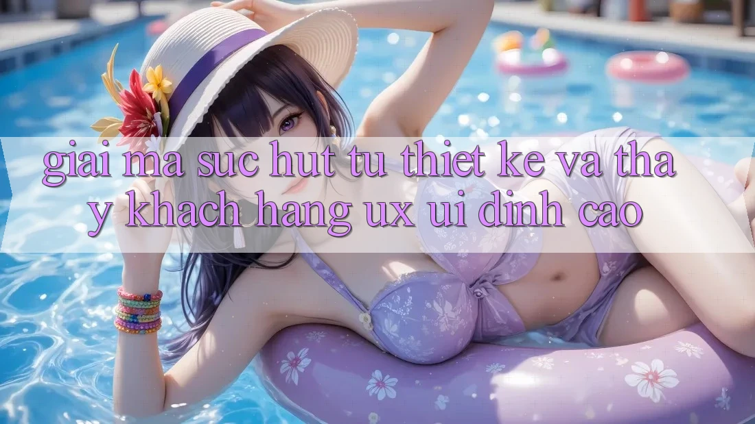 Giải Mã Sức Hút Từ Thiết kế Và Thấy Khách hàng (UX/UI) Đỉnh Cao