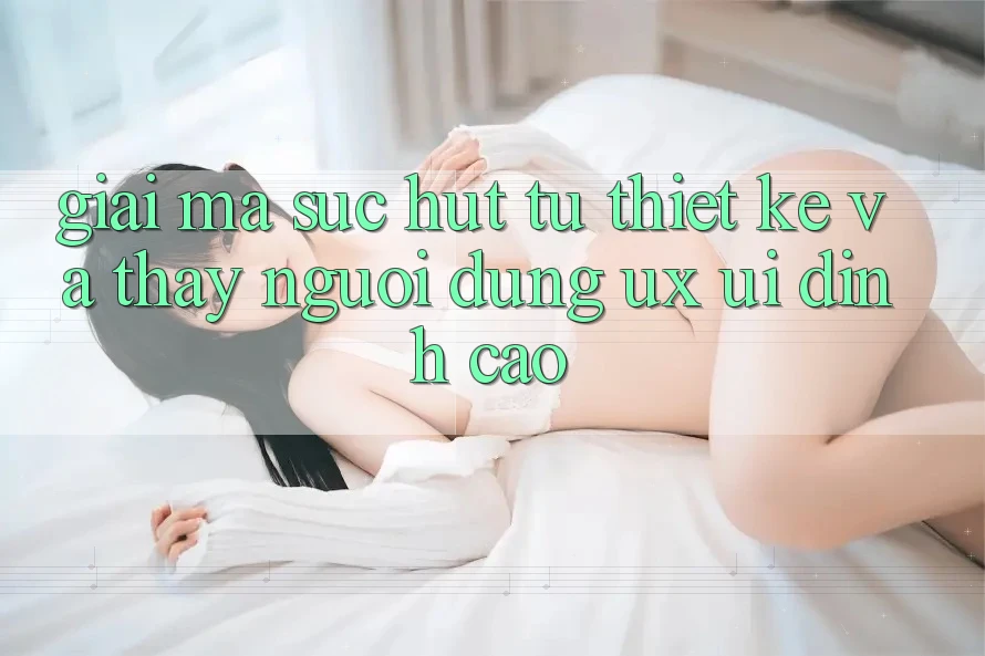 Giải Mã Sức Hút Từ Thiết kế Và Thấy Người Dùng (UX/UI) Đỉnh Cao