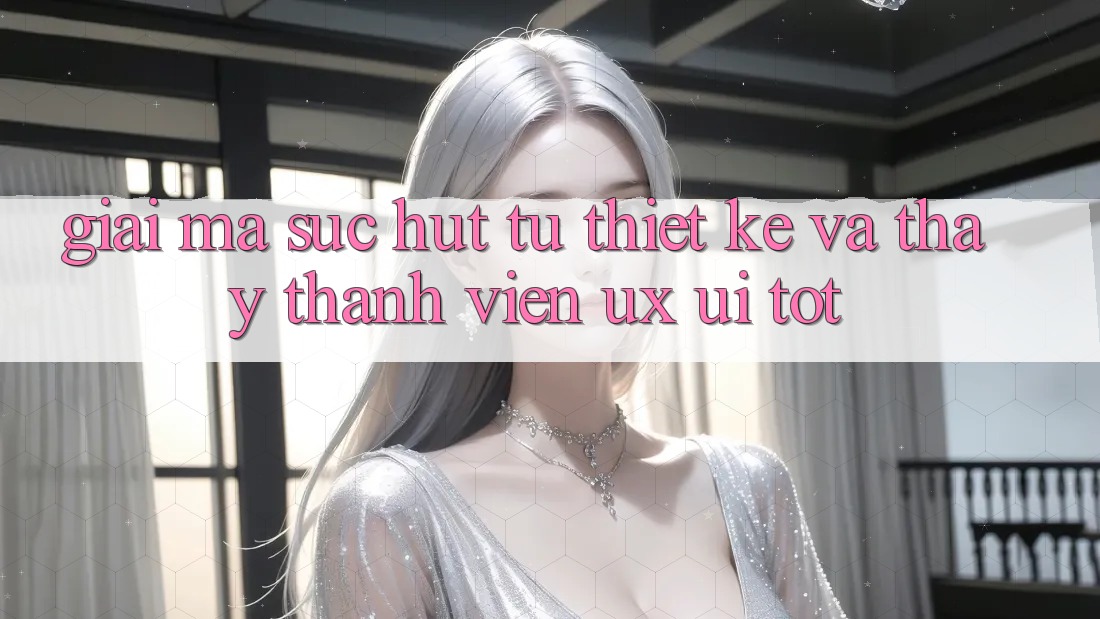Giải Mã Sức Hút Từ Thiết kế Và Thấy Thành viên (UX/UI) Tốt