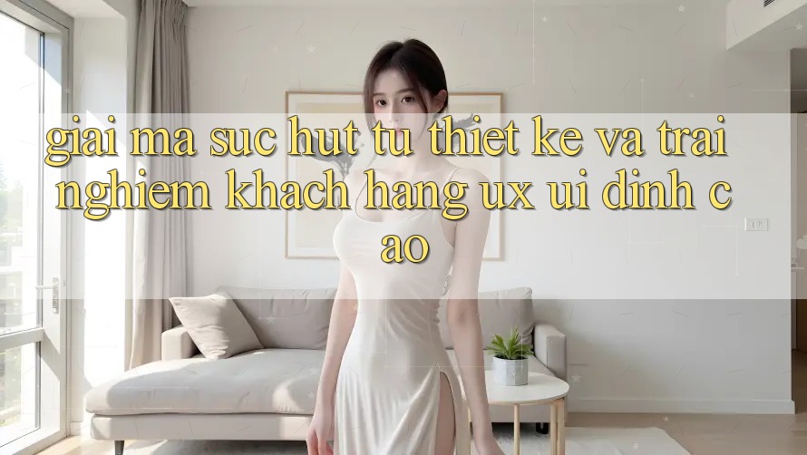Giải Mã Sức Hút Từ Thiết kế Và Trải Nghiệm Khách hàng (UX/UI) Đỉnh Cao