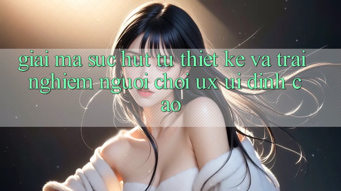 Giải Mã Sức Hút Từ Thiết kế Và Trải nghiệm Người chơi (UX/UI) Đỉnh Cao