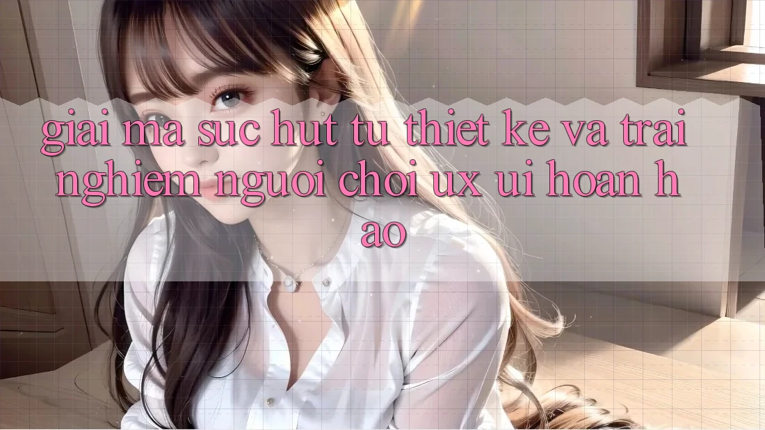 Giải Mã Sức Hút Từ Thiết kế Và Trải Nghiệm Người chơi (UX/UI) Hoàn hảo