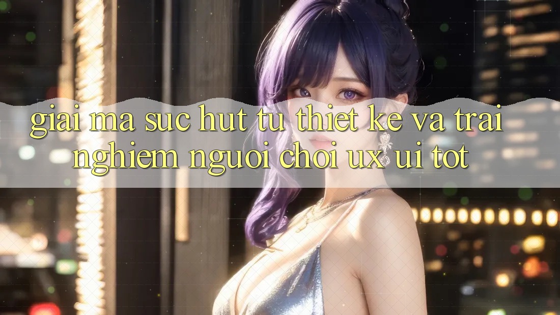 Giải Mã Sức Hút Từ Thiết kế Và Trải Nghiệm Người chơi (UX/UI) Tốt