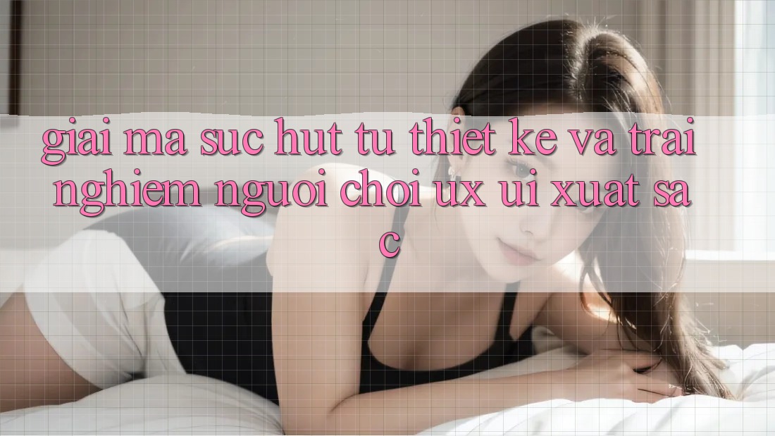 Giải Mã Sức Hút Từ Thiết kế Và Trải nghiệm Người chơi (UX/UI) Xuất sắc
