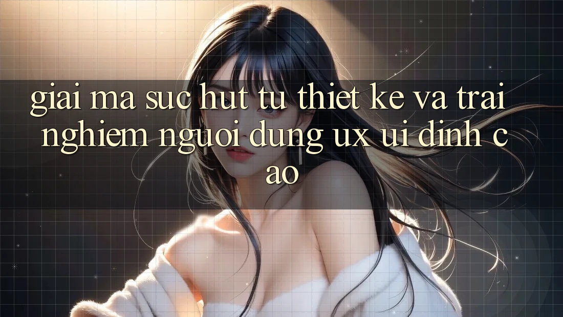 Giải Mã Sức Hút Từ Thiết kế Và Trải Nghiệm Người Dùng (UX/UI) Đỉnh Cao