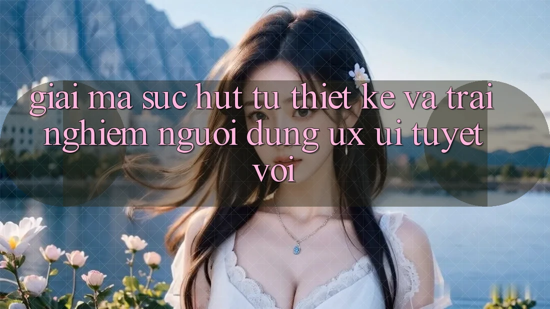 Giải Mã Sức Hút Từ Thiết kế Và Trải Nghiệm Người Dùng (UX/UI) Tuyệt vời