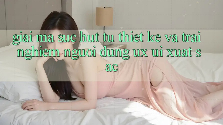 Giải Mã Sức Hút Từ Thiết kế Và Trải Nghiệm Người Dùng (UX/UI) Xuất sắc