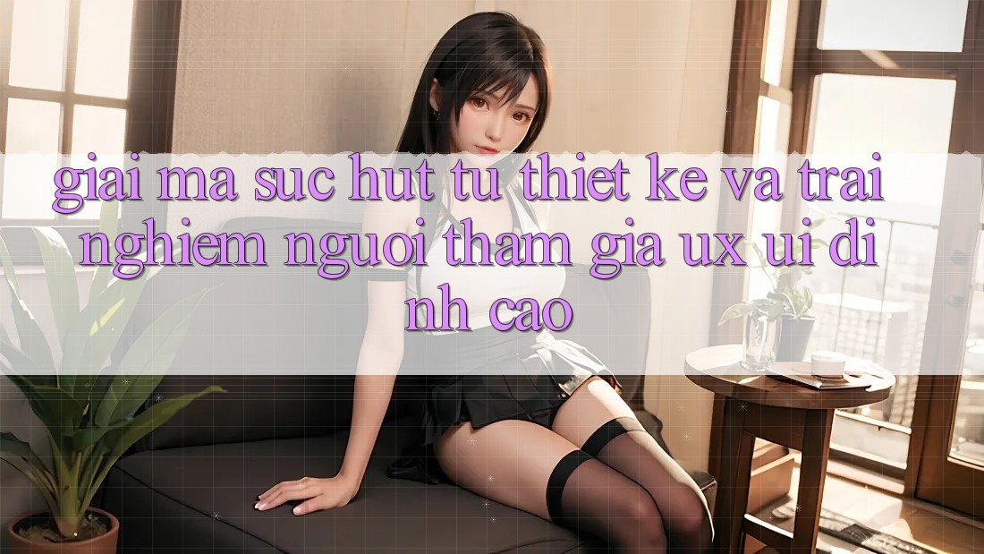 Giải Mã Sức Hút Từ Thiết kế Và Trải Nghiệm Người tham gia (UX/UI) Đỉnh Cao