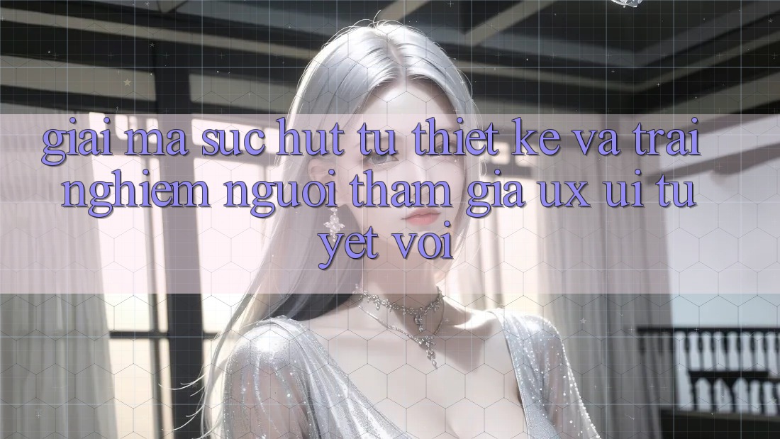 Giải Mã Sức Hút Từ Thiết kế Và Trải Nghiệm Người tham gia (UX/UI) Tuyệt vời