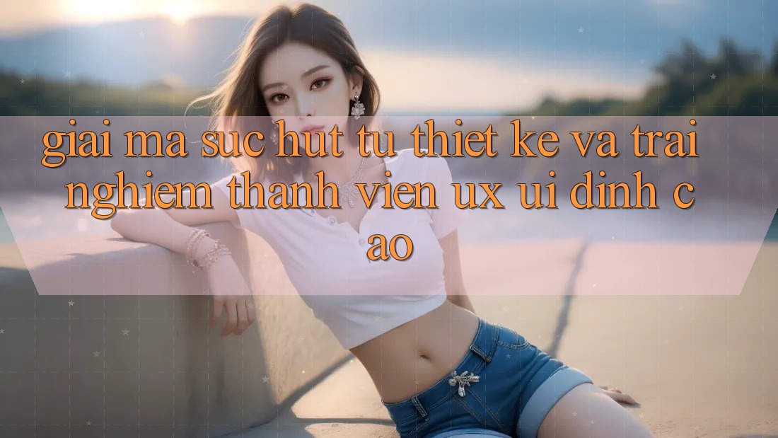 Giải Mã Sức Hút Từ Thiết kế Và Trải Nghiệm Thành viên (UX/UI) Đỉnh Cao