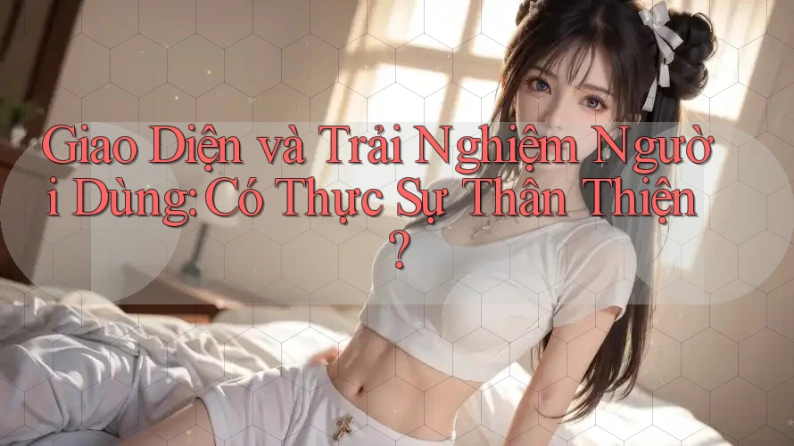 Giao Diện và Trải Nghiệm Người Dùng: Có Thực Sự Thân Thiện?
