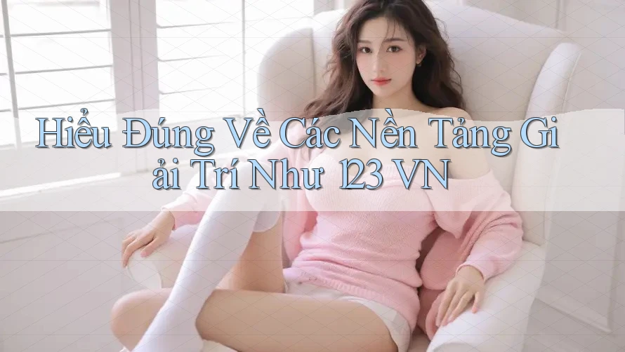 Hiểu Đúng Về Các Nền Tảng Giải Trí Như 123 VN
